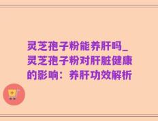 灵芝孢子粉能养肝吗_灵芝孢子粉对肝脏健康的影响：养肝功效解析