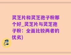 灵芝片和灵芝孢子粉那个好_灵芝片与灵芝孢子粉：全面比较两者的优劣)
