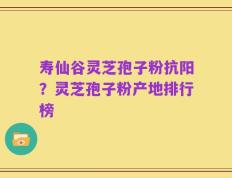 寿仙谷灵芝孢子粉抗阳？灵芝孢子粉产地排行榜