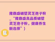 隆鼎盛破壁灵芝孢子粉_“隆鼎盛高品质破壁灵芝孢子粉，健康养生新选择”)