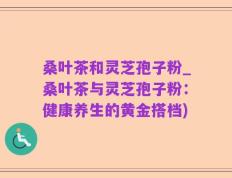 桑叶茶和灵芝孢子粉_桑叶茶与灵芝孢子粉：健康养生的黄金搭档)