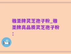 雅圣牌灵芝孢子粉_雅圣牌高品质灵芝孢子粉：