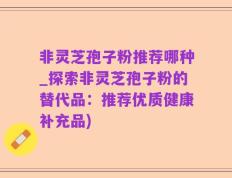 非灵芝孢子粉推荐哪种_探索非灵芝孢子粉的替代品：推荐优质健康补充品)