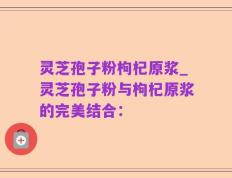 灵芝孢子粉枸杞原浆_灵芝孢子粉与枸杞原浆的完美结合：