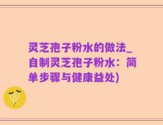 灵芝孢子粉水的做法_自制灵芝孢子粉水：简单步骤与健康益处)