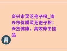 资兴市灵芝孢子粉_资兴市优质灵芝孢子粉：天然健康，高效养生佳品