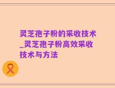 灵芝孢子粉的采收技术_灵芝孢子粉高效采收技术与方法