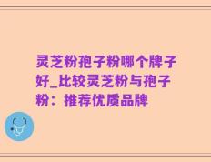 灵芝粉孢子粉哪个牌子好_比较灵芝粉与孢子粉：推荐优质品牌