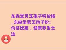 东森堂灵芝孢子粉价格_东森堂灵芝孢子粉：价格优惠，健康养生之选