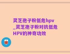 灵芝孢子粉低危hpv_灵芝孢子粉对抗低危HPV的神奇功效