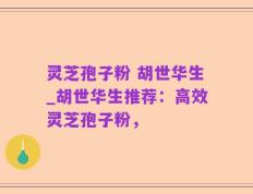 灵芝孢子粉 胡世华生_胡世华生推荐：高效灵芝孢子粉，