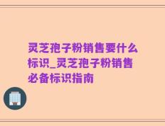灵芝孢子粉销售要什么标识_灵芝孢子粉销售必备标识指南