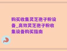 购买收集灵芝孢子粉设备_高效灵芝孢子粉收集设备购买指南