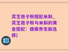 灵芝孢子粉搭配米斛_灵芝孢子粉与米斛的黄金搭配：健康养生新选择)