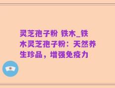 灵芝孢子粉 铁木_铁木灵芝孢子粉：天然养生珍品，增强免疫力