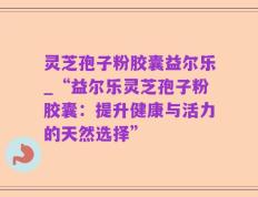 灵芝孢子粉胶囊益尔乐_“益尔乐灵芝孢子粉胶囊：提升健康与活力的天然选择”
