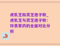 虎乳芝和灵芝孢子粉_虎乳芝与灵芝孢子粉：珍贵草药的全面对比分析