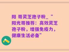 阳 哥灵芝孢子粉_“阳光哥推荐：高效灵芝孢子粉，增强免疫力，健康生活必备”