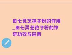 田七灵芝孢子粉的作用_田七灵芝孢子粉的神奇功效与应用