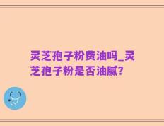 灵芝孢子粉费油吗_灵芝孢子粉是否油腻？