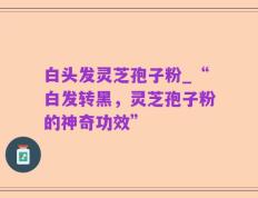 白头发灵芝孢子粉_“白发转黑，灵芝孢子粉的神奇功效”