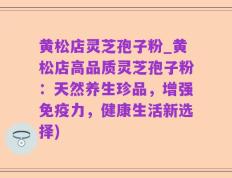 黄松店灵芝孢子粉_黄松店高品质灵芝孢子粉：天然养生珍品，增强免疫力，健康生活新选择)