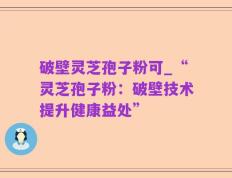 破壁灵芝孢子粉可_“灵芝孢子粉：破壁技术提升健康益处”