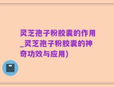 灵芝孢子粉胶囊的作用_灵芝孢子粉胶囊的神奇功效与应用)