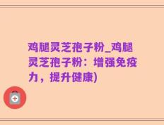 鸡腿灵芝孢子粉_鸡腿灵芝孢子粉：增强免疫力，提升健康)