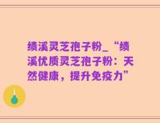 绩溪灵芝孢子粉_“绩溪优质灵芝孢子粉：天然健康，提升免疫力”