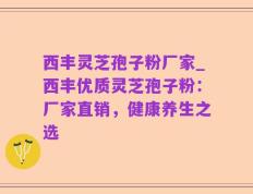 西丰灵芝孢子粉厂家_西丰优质灵芝孢子粉：厂家直销，健康养生之选