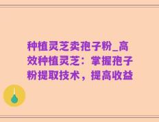 种植灵芝卖孢子粉_高效种植灵芝：掌握孢子粉提取技术，提高收益