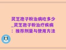 灵芝孢子粉治病吃多少_灵芝孢子粉治疗疾病：推荐剂量与使用方法