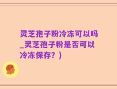 灵芝孢子粉冷冻可以吗_灵芝孢子粉是否可以冷冻保存？)