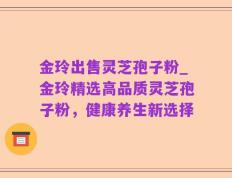 金玲出售灵芝孢子粉_金玲精选高品质灵芝孢子粉，健康养生新选择