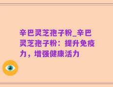 辛巴灵芝孢子粉_辛巴灵芝孢子粉：提升免疫力，增强健康活力