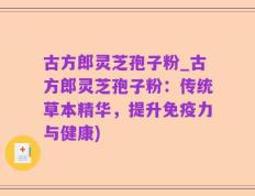 古方郎灵芝孢子粉_古方郎灵芝孢子粉：传统草本精华，提升免疫力与健康)