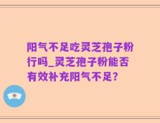阳气不足吃灵芝孢子粉行吗_灵芝孢子粉能否有效补充阳气不足？