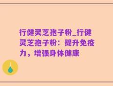 行健灵芝孢子粉_行健灵芝孢子粉：提升免疫力，增强身体健康