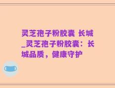 灵芝孢子粉胶囊 长城_灵芝孢子粉胶囊：长城品质，健康守护