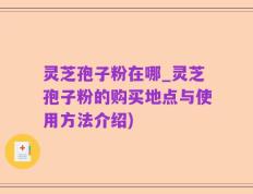 灵芝孢子粉在哪_灵芝孢子粉的购买地点与使用方法介绍)