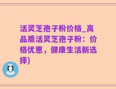 活灵芝孢子粉价格_高品质活灵芝孢子粉：价格优惠，健康生活新选择)
