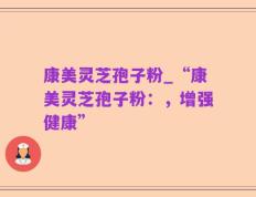 康美灵芝孢子粉_“康美灵芝孢子粉：，增强健康”