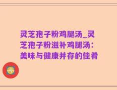 灵芝孢子粉鸡腿汤_灵芝孢子粉滋补鸡腿汤：美味与健康并存的佳肴