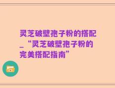 灵芝破壁孢子粉的搭配_“灵芝破壁孢子粉的完美搭配指南”