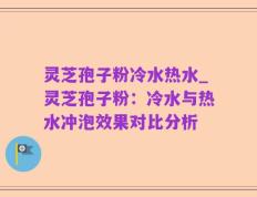 灵芝孢子粉冷水热水_灵芝孢子粉：冷水与热水冲泡效果对比分析