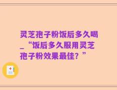 灵芝孢子粉饭后多久喝_“饭后多久服用灵芝孢子粉效果最佳？”