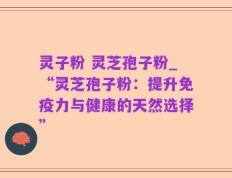 灵子粉 灵芝孢子粉_“灵芝孢子粉：提升免疫力与健康的天然选择”