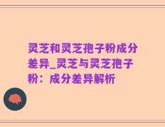 灵芝和灵芝孢子粉成分差异_灵芝与灵芝孢子粉：成分差异解析