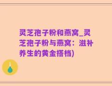 灵芝孢子粉和燕窝_灵芝孢子粉与燕窝：滋补养生的黄金搭档)
